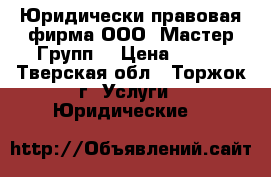 Юридически-правовая фирма ООО «Мастер Групп» › Цена ­ 100 - Тверская обл., Торжок г. Услуги » Юридические   